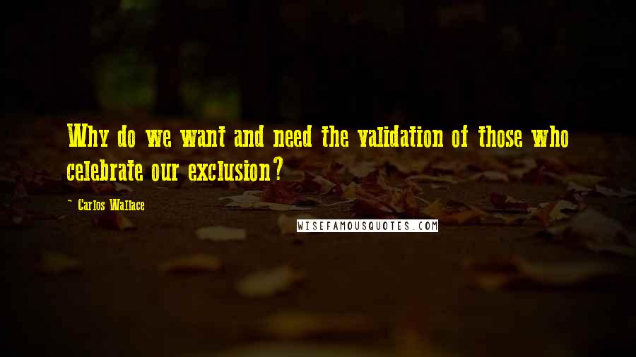 Carlos Wallace Quotes: Why do we want and need the validation of those who celebrate our exclusion?