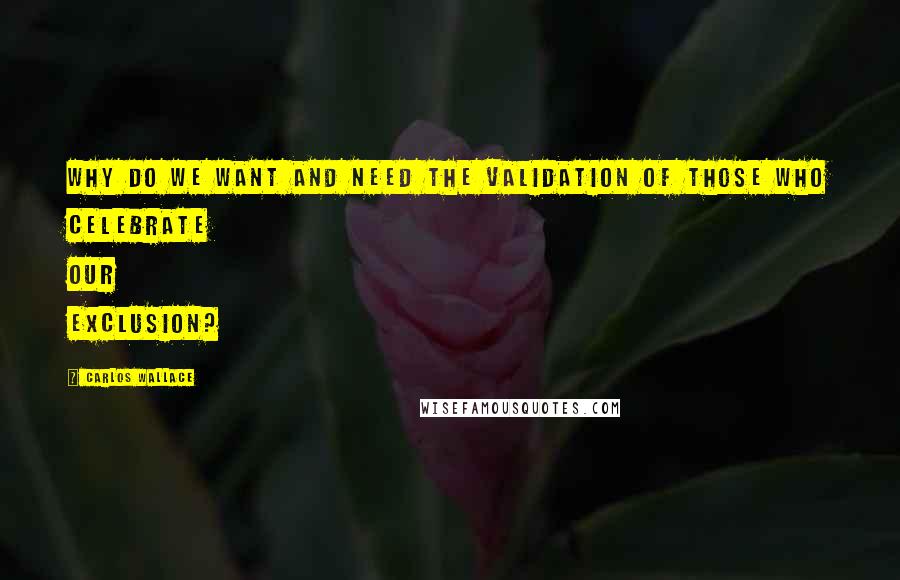 Carlos Wallace Quotes: Why do we want and need the validation of those who celebrate our exclusion?