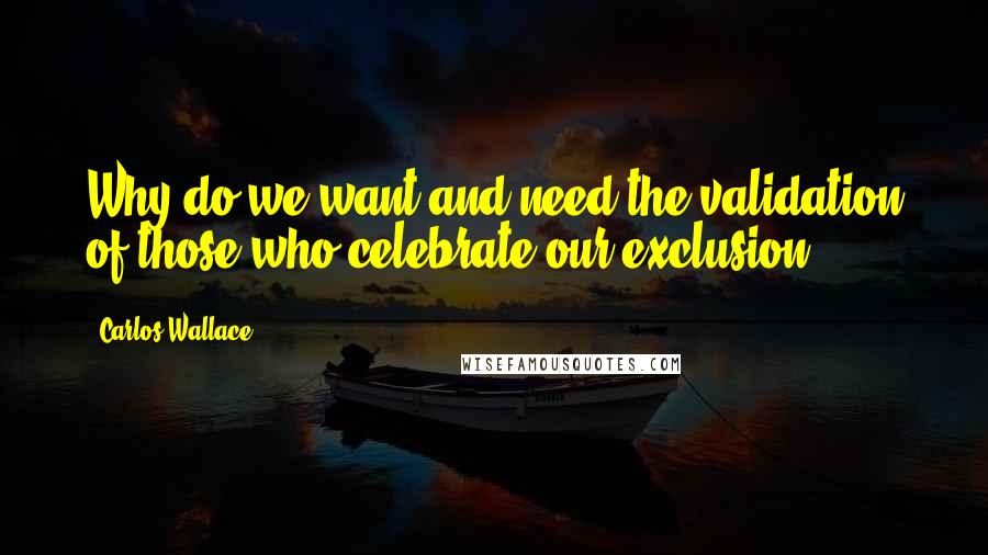 Carlos Wallace Quotes: Why do we want and need the validation of those who celebrate our exclusion?