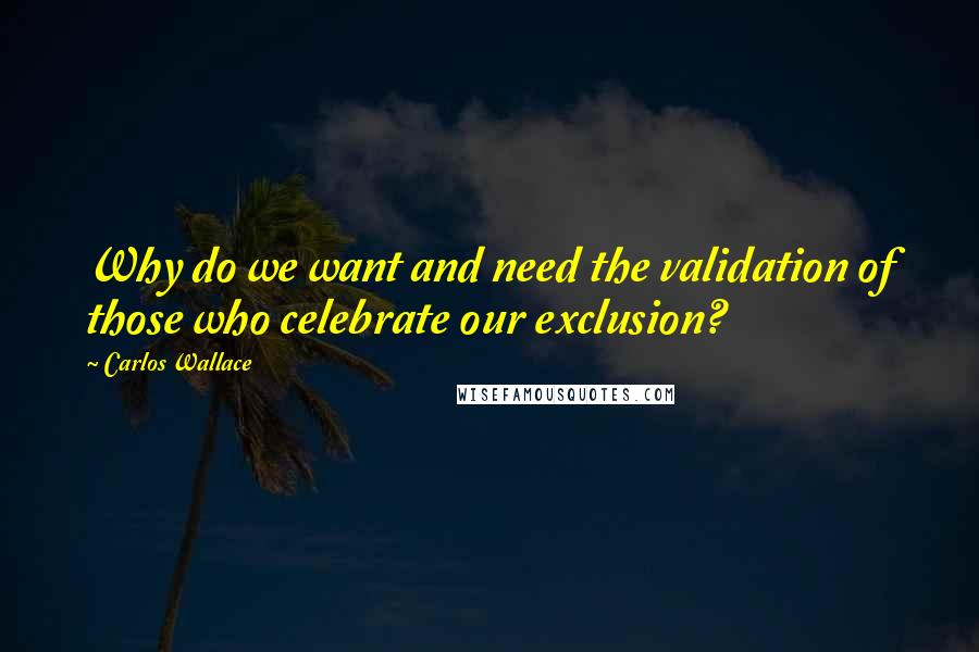 Carlos Wallace Quotes: Why do we want and need the validation of those who celebrate our exclusion?