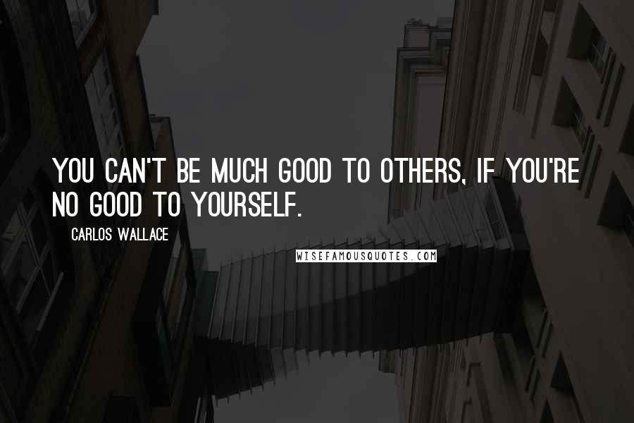 Carlos Wallace Quotes: You can't be much good to others, if you're no good to yourself.