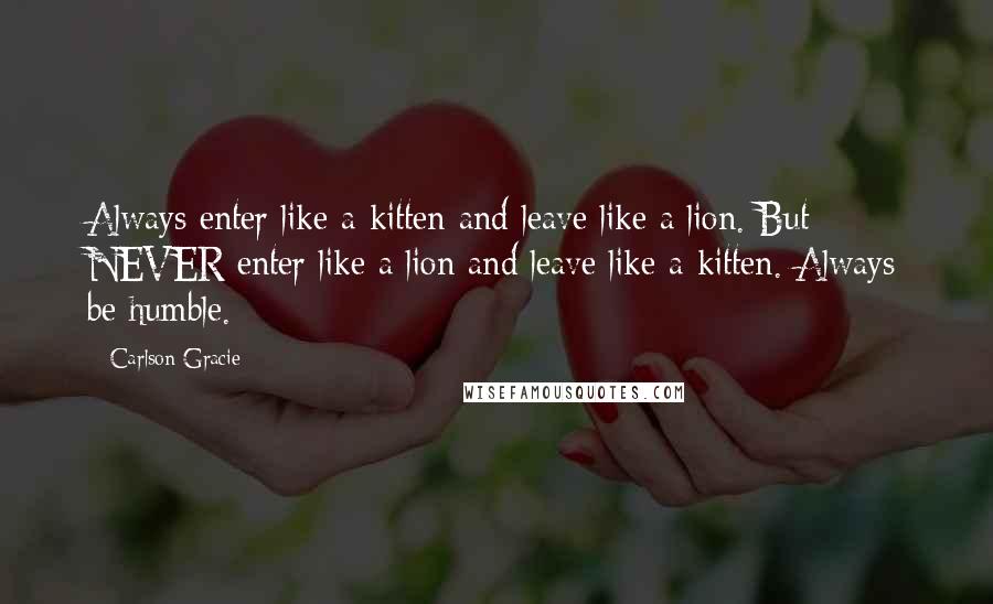 Carlson Gracie Quotes: Always enter like a kitten and leave like a lion. But NEVER enter like a lion and leave like a kitten. Always be humble.