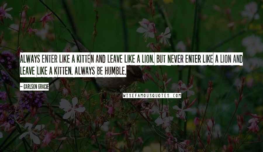 Carlson Gracie Quotes: Always enter like a kitten and leave like a lion. But NEVER enter like a lion and leave like a kitten. Always be humble.