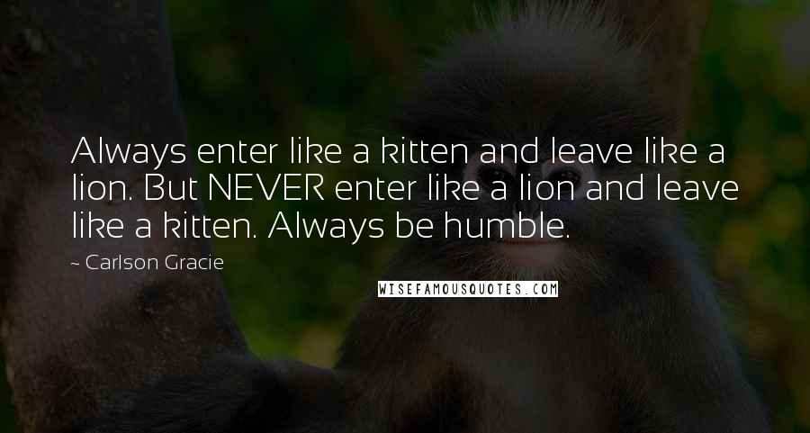 Carlson Gracie Quotes: Always enter like a kitten and leave like a lion. But NEVER enter like a lion and leave like a kitten. Always be humble.