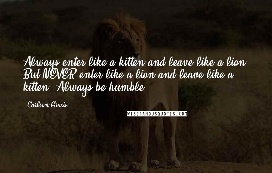 Carlson Gracie Quotes: Always enter like a kitten and leave like a lion. But NEVER enter like a lion and leave like a kitten. Always be humble.