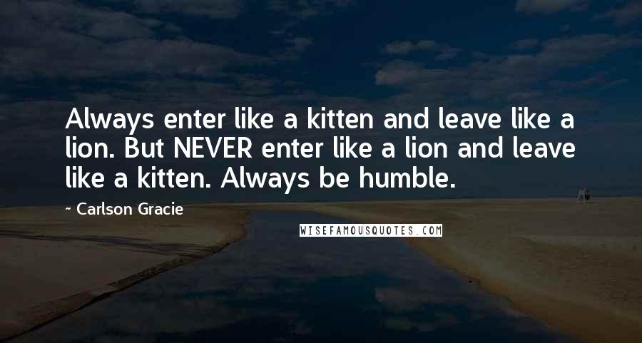 Carlson Gracie Quotes: Always enter like a kitten and leave like a lion. But NEVER enter like a lion and leave like a kitten. Always be humble.