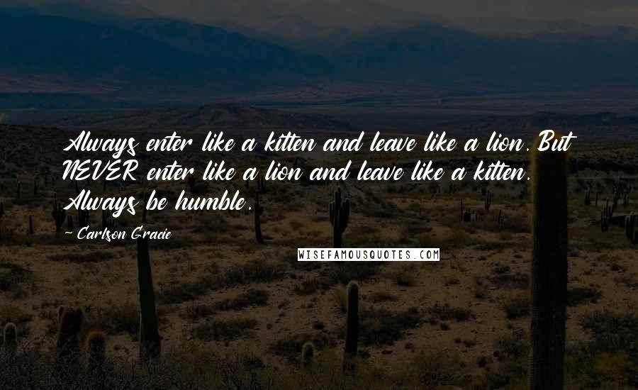 Carlson Gracie Quotes: Always enter like a kitten and leave like a lion. But NEVER enter like a lion and leave like a kitten. Always be humble.