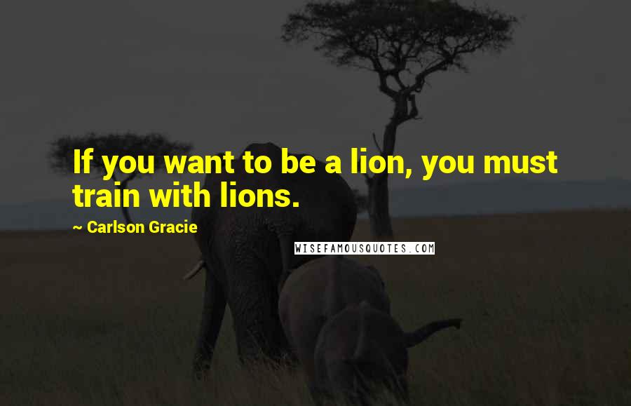 Carlson Gracie Quotes: If you want to be a lion, you must train with lions.