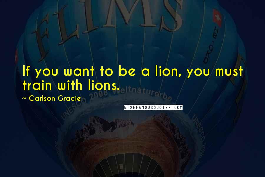 Carlson Gracie Quotes: If you want to be a lion, you must train with lions.