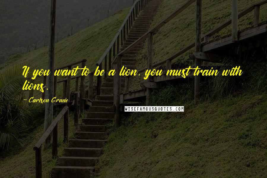 Carlson Gracie Quotes: If you want to be a lion, you must train with lions.