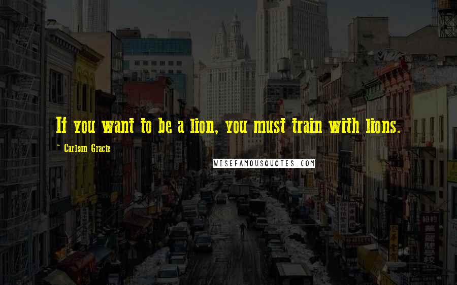 Carlson Gracie Quotes: If you want to be a lion, you must train with lions.