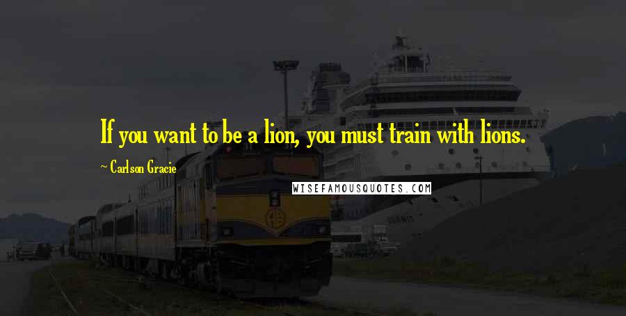 Carlson Gracie Quotes: If you want to be a lion, you must train with lions.