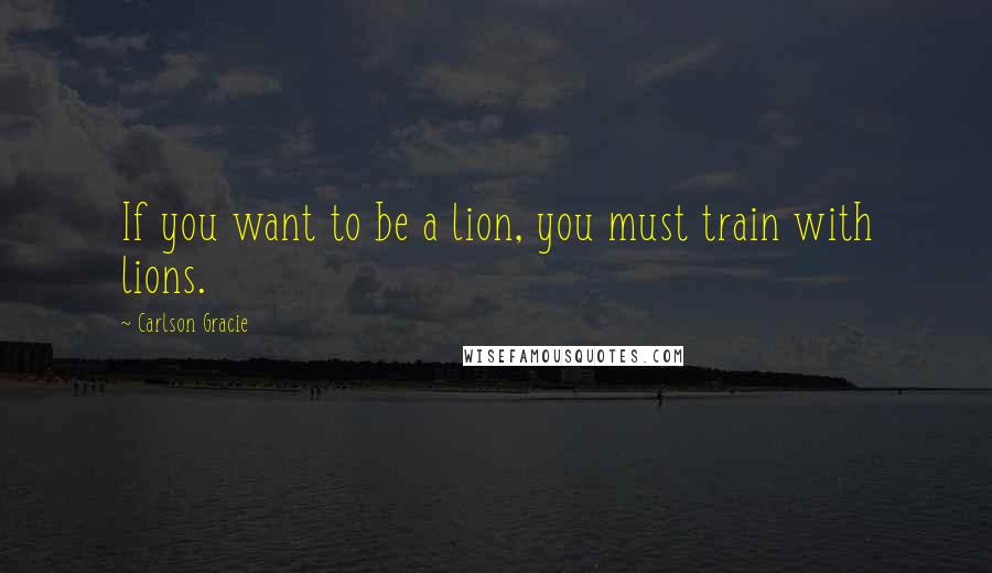 Carlson Gracie Quotes: If you want to be a lion, you must train with lions.