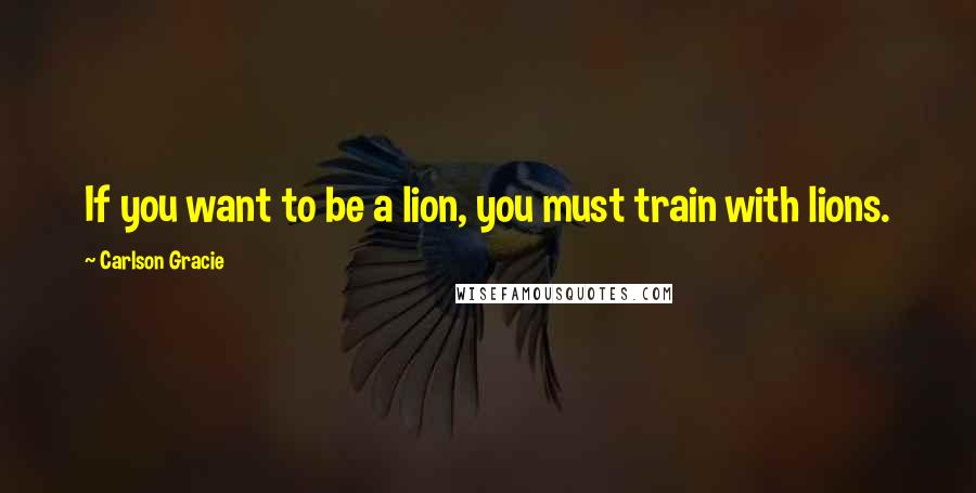 Carlson Gracie Quotes: If you want to be a lion, you must train with lions.