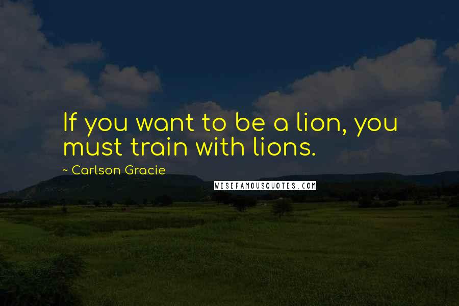 Carlson Gracie Quotes: If you want to be a lion, you must train with lions.