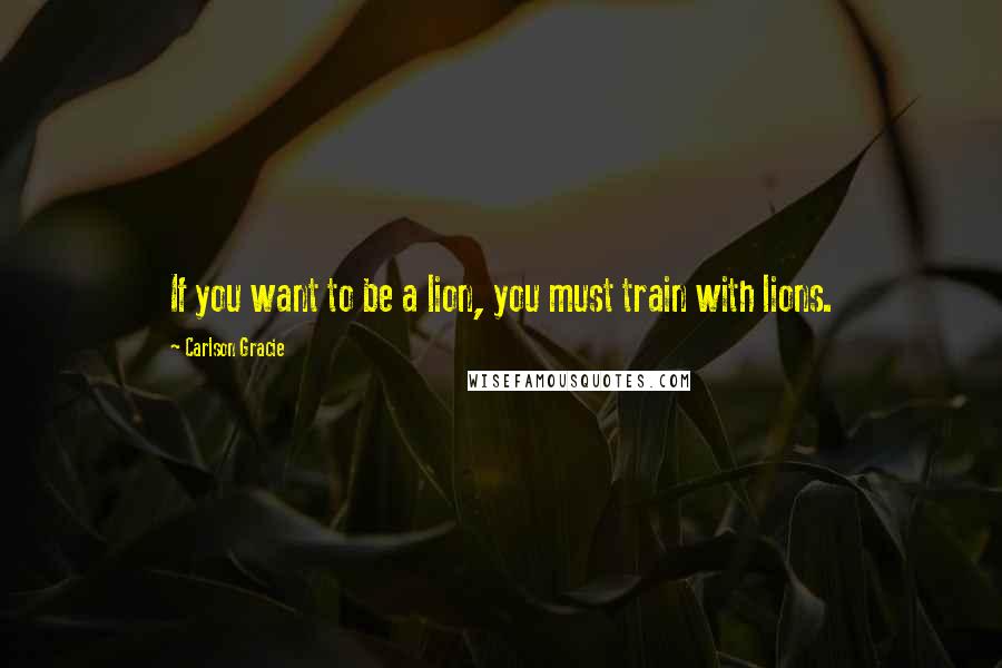 Carlson Gracie Quotes: If you want to be a lion, you must train with lions.