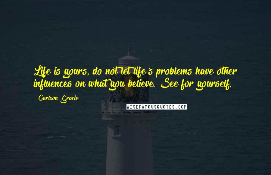 Carlson Gracie Quotes: Life is yours, do not let life's problems have other influences on what you believe. See for yourself.