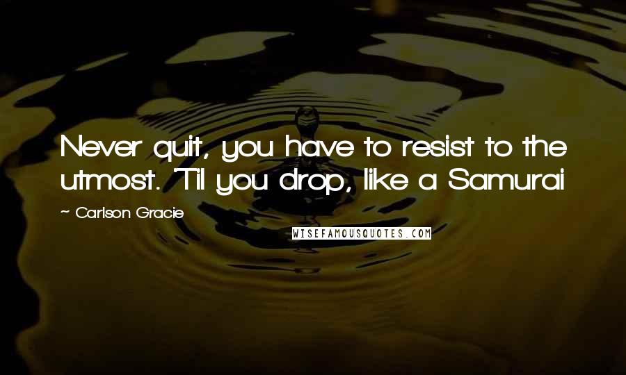 Carlson Gracie Quotes: Never quit, you have to resist to the utmost. 'Til you drop, like a Samurai