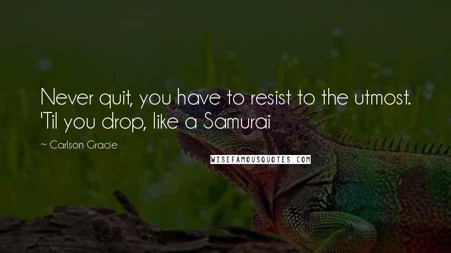 Carlson Gracie Quotes: Never quit, you have to resist to the utmost. 'Til you drop, like a Samurai