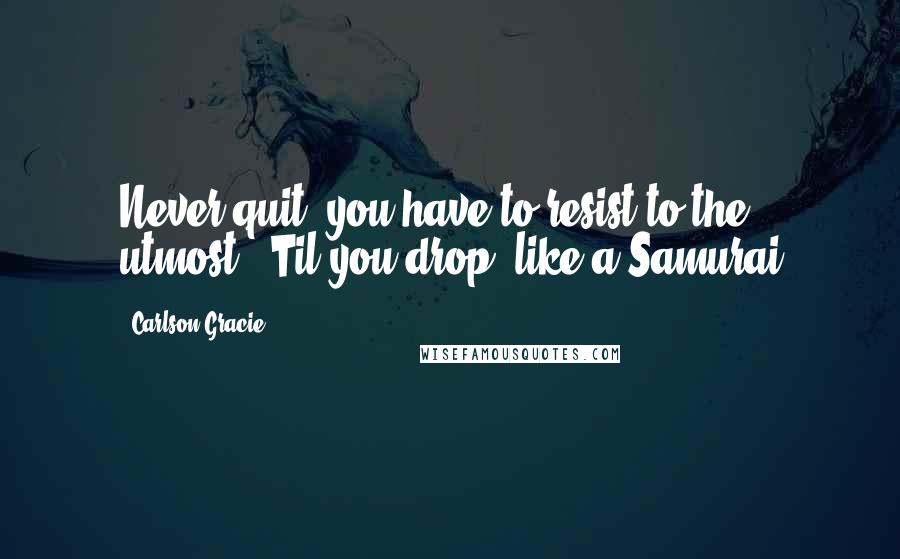 Carlson Gracie Quotes: Never quit, you have to resist to the utmost. 'Til you drop, like a Samurai