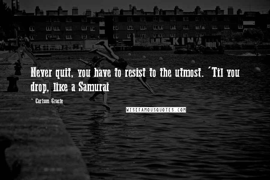 Carlson Gracie Quotes: Never quit, you have to resist to the utmost. 'Til you drop, like a Samurai