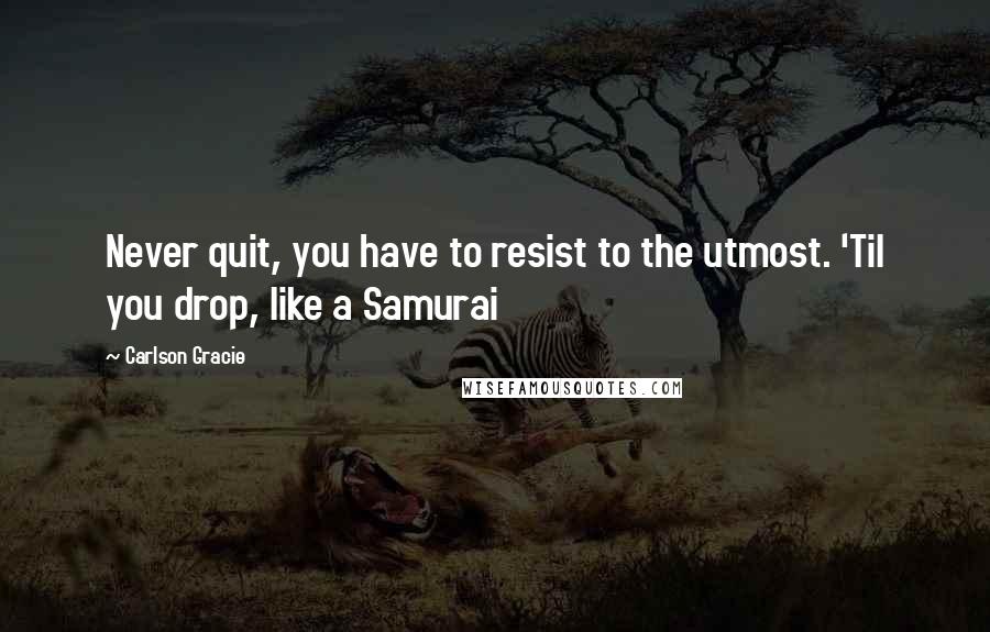 Carlson Gracie Quotes: Never quit, you have to resist to the utmost. 'Til you drop, like a Samurai