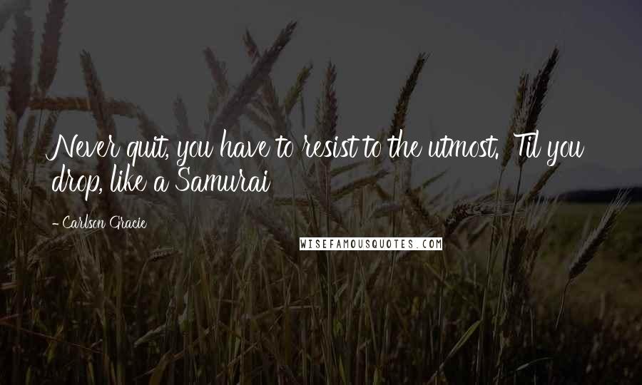 Carlson Gracie Quotes: Never quit, you have to resist to the utmost. 'Til you drop, like a Samurai