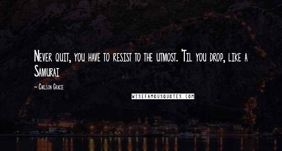 Carlson Gracie Quotes: Never quit, you have to resist to the utmost. 'Til you drop, like a Samurai