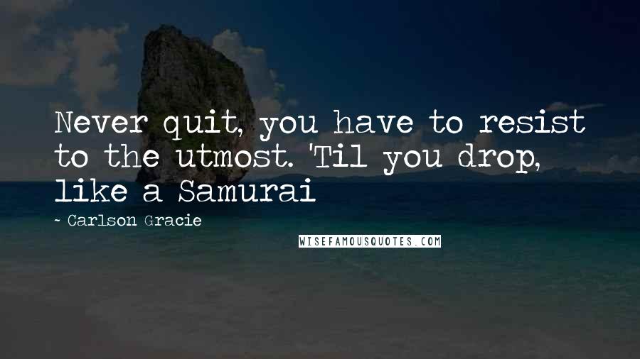 Carlson Gracie Quotes: Never quit, you have to resist to the utmost. 'Til you drop, like a Samurai