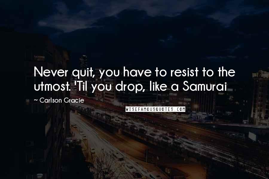 Carlson Gracie Quotes: Never quit, you have to resist to the utmost. 'Til you drop, like a Samurai