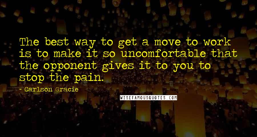 Carlson Gracie Quotes: The best way to get a move to work is to make it so uncomfortable that the opponent gives it to you to stop the pain.