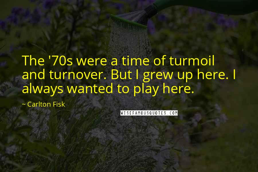 Carlton Fisk Quotes: The '70s were a time of turmoil and turnover. But I grew up here. I always wanted to play here.