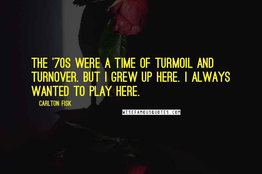 Carlton Fisk Quotes: The '70s were a time of turmoil and turnover. But I grew up here. I always wanted to play here.