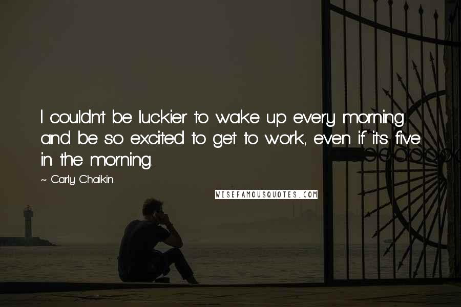 Carly Chaikin Quotes: I couldn't be luckier to wake up every morning and be so excited to get to work, even if it's five in the morning.