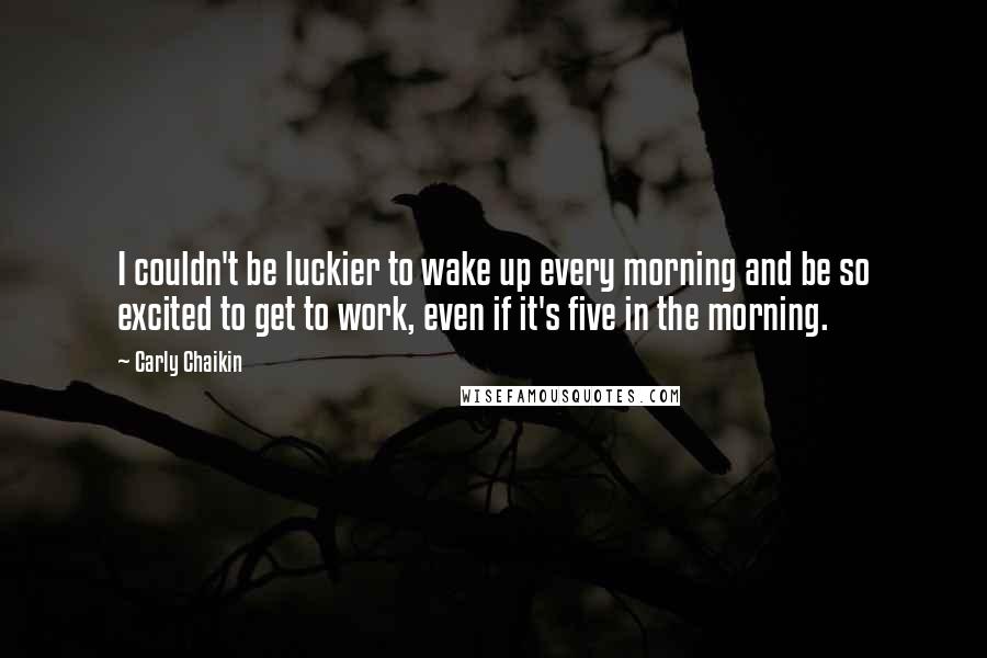 Carly Chaikin Quotes: I couldn't be luckier to wake up every morning and be so excited to get to work, even if it's five in the morning.