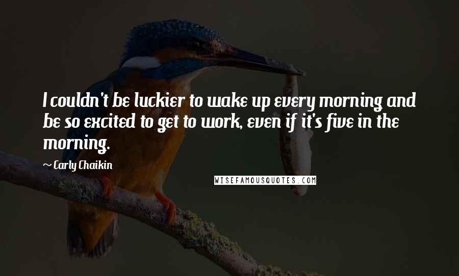 Carly Chaikin Quotes: I couldn't be luckier to wake up every morning and be so excited to get to work, even if it's five in the morning.