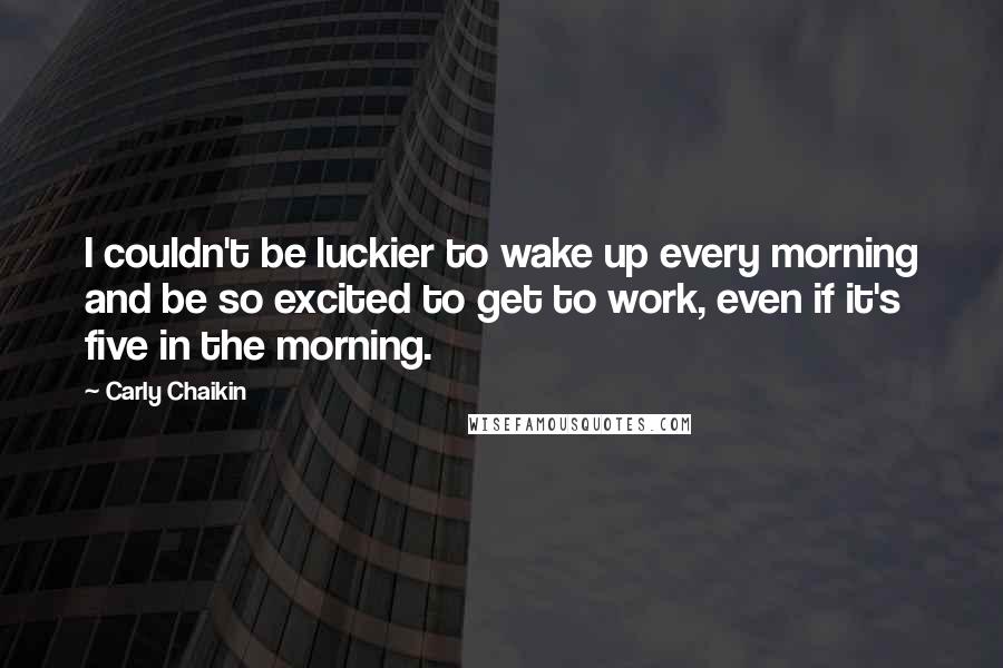 Carly Chaikin Quotes: I couldn't be luckier to wake up every morning and be so excited to get to work, even if it's five in the morning.