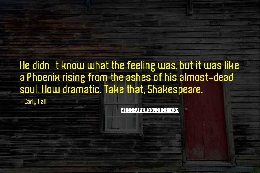 Carly Fall Quotes: He didn't know what the feeling was, but it was like a Phoenix rising from the ashes of his almost-dead soul. How dramatic. Take that, Shakespeare.