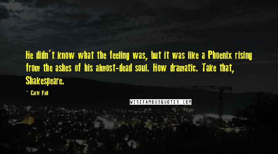 Carly Fall Quotes: He didn't know what the feeling was, but it was like a Phoenix rising from the ashes of his almost-dead soul. How dramatic. Take that, Shakespeare.