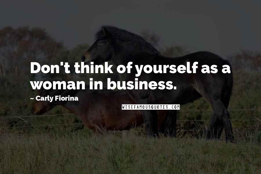 Carly Fiorina Quotes: Don't think of yourself as a woman in business.