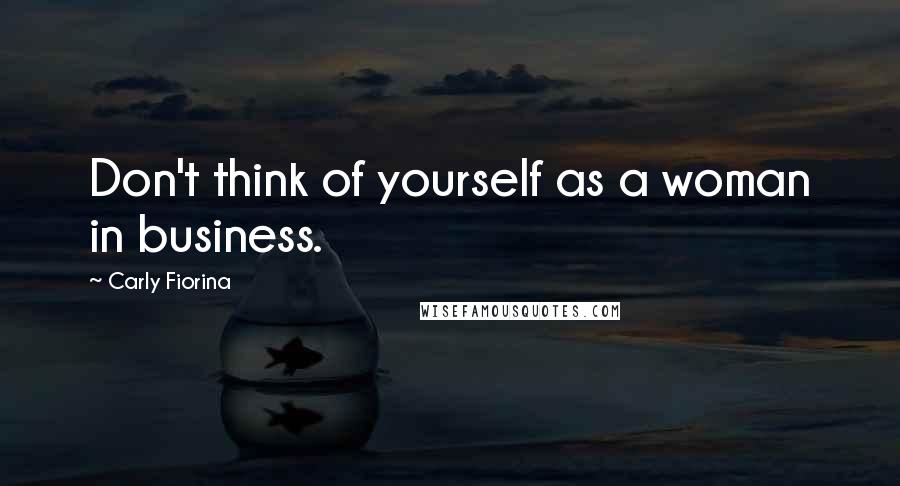 Carly Fiorina Quotes: Don't think of yourself as a woman in business.