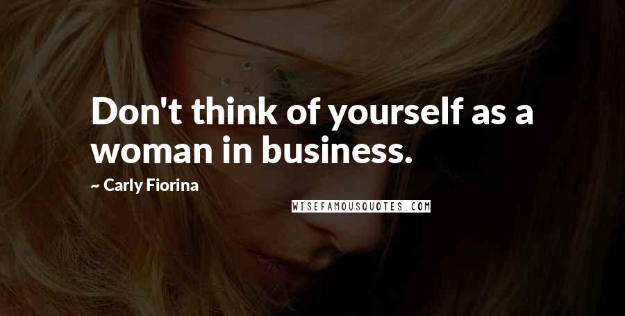 Carly Fiorina Quotes: Don't think of yourself as a woman in business.