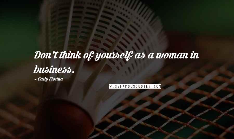 Carly Fiorina Quotes: Don't think of yourself as a woman in business.