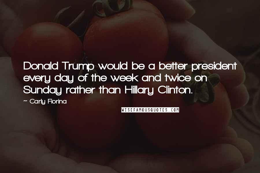 Carly Fiorina Quotes: Donald Trump would be a better president every day of the week and twice on Sunday rather than Hillary Clinton.