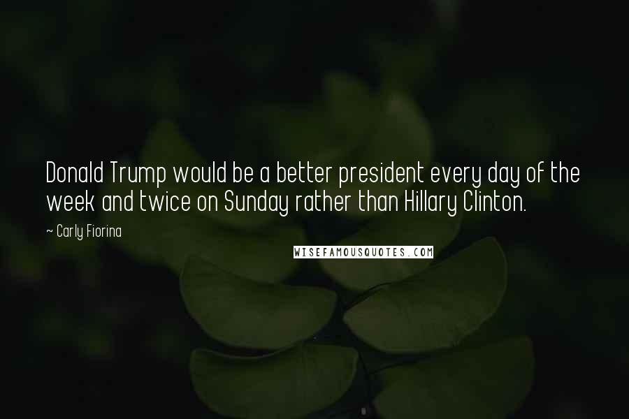 Carly Fiorina Quotes: Donald Trump would be a better president every day of the week and twice on Sunday rather than Hillary Clinton.