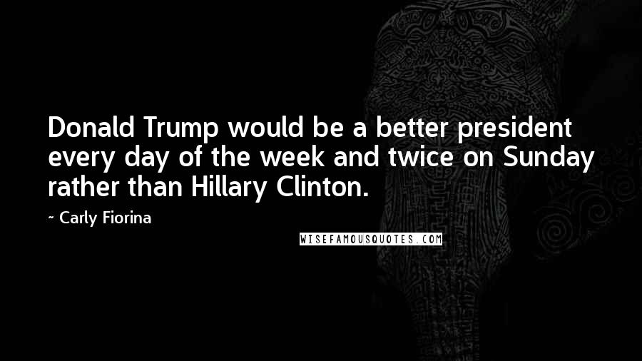 Carly Fiorina Quotes: Donald Trump would be a better president every day of the week and twice on Sunday rather than Hillary Clinton.