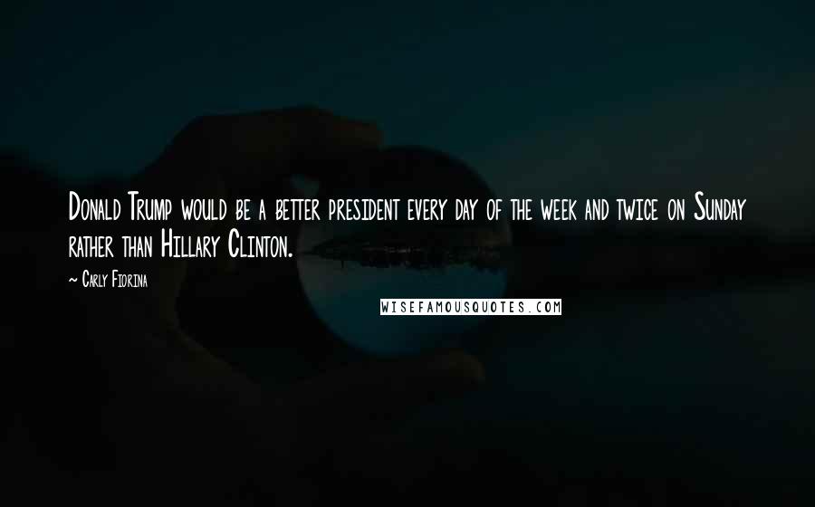 Carly Fiorina Quotes: Donald Trump would be a better president every day of the week and twice on Sunday rather than Hillary Clinton.