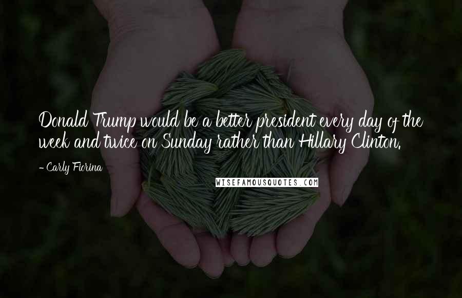 Carly Fiorina Quotes: Donald Trump would be a better president every day of the week and twice on Sunday rather than Hillary Clinton.