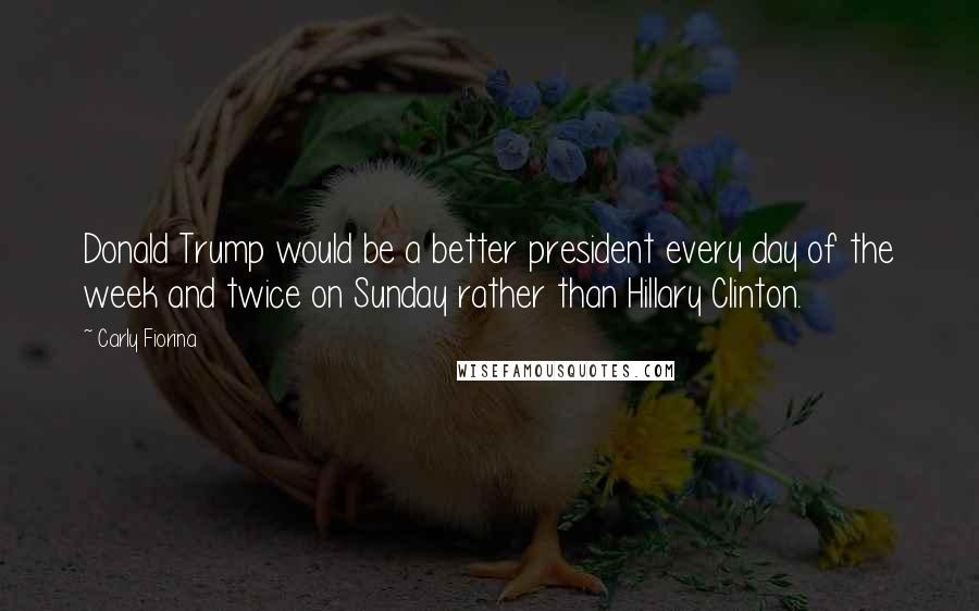 Carly Fiorina Quotes: Donald Trump would be a better president every day of the week and twice on Sunday rather than Hillary Clinton.