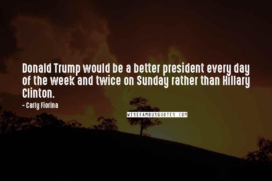 Carly Fiorina Quotes: Donald Trump would be a better president every day of the week and twice on Sunday rather than Hillary Clinton.